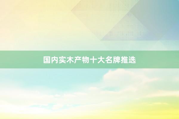 国内实木产物十大名牌推选