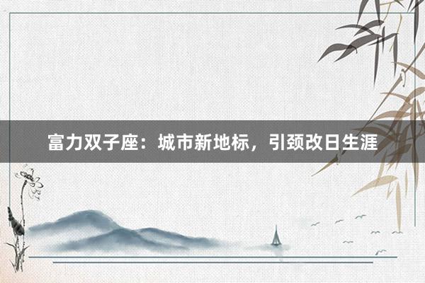 富力双子座：城市新地标，引颈改日生涯