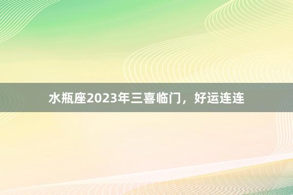 水瓶座2023年三喜临门，好运连连