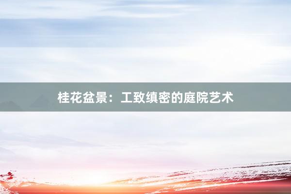 桂花盆景：工致缜密的庭院艺术